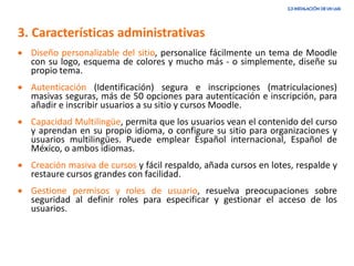 3. Características administrativas
• Diseño personalizable del sitio, personalice fácilmente un tema de Moodle
con su logo, esquema de colores y mucho más - o simplemente, diseñe su
propio tema.
• Autenticación (Identificación) segura e inscripciones (matriculaciones)
masivas seguras, más de 50 opciones para autenticación e inscripción, para
añadir e inscribir usuarios a su sitio y cursos Moodle.
• Capacidad Multilingüe, permita que los usuarios vean el contenido del curso
y aprendan en su propio idioma, o configure su sitio para organizaciones y
usuarios multilingües. Puede emplear Español internacional, Español de
México, o ambos idiomas.
• Creación masiva de cursos y fácil respaldo, añada cursos en lotes, respalde y
restaure cursos grandes con facilidad.
• Gestione permisos y roles de usuario, resuelva preocupaciones sobre
seguridad al definir roles para especificar y gestionar el acceso de los
usuarios.
 