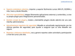 • Soporta estándares abiertos, importe y exporte fácilmente cursos IMS-LTI, SCORM y
más, hacia y desde Moodle.
• Alta inter-operabilidad, integre libremente aplicaciones externas y contenidos, o cree
su propio plugin para integraciones personalizadas.
• Gestión simple de plugins, instale y deshabilite plugins desde adentro de una sola
interfaz administrativa.
• Actualizaciones regulares de seguridad, Moodle es actualizado regularmente con los
últimos parches de seguridad, para ayudar a asegurar que su sitio Moodle sea
seguro.
• Reportes y bitácoras detalladas, vea y genere reportes sobre actividad y participación
a nivel de curso y de sitio.
 
