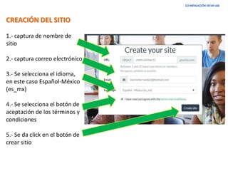 CREACIÓN DEL SITIO
1.- captura de nombre de
sitio
2.- captura correo electrónico
3.- Se selecciona el idioma,
en este caso Español-México
(es_mx)
4.- Se selecciona el botón de
aceptación de los términos y
condiciones
5.- Se da click en el botón de
crear sitio
 