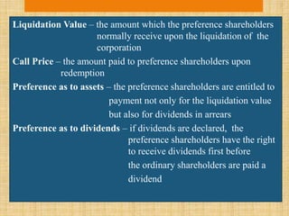 Liquidation Value – the amount which the preference shareholders
normally receive upon the liquidation of the
corporation
Call Price – the amount paid to preference shareholders upon
redemption
Preference as to assets – the preference shareholders are entitled to
payment not only for the liquidation value
but also for dividends in arrears
Preference as to dividends – if dividends are declared, the
preference shareholders have the right
to receive dividends first before
the ordinary shareholders are paid a
dividend
 
