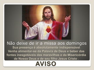 Sua presença é absolutamente indispensável
Venha alimentar-se da Palavra de Deus e beber das
fontes inesgotáveis das maravilhas e da Misericórdia
de Nosso Deus e de seu filho Jesus Cristo .
AVISO
Não deixe de ir a missa aos domingos
 