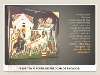 JESUS TEM O PODER DE PERDOAR OS PECADOS:
Afirma a bíblia
Sagrada:
“Jesus tomou de novo
a barca, passou o lago
e veio para a sua
cidade. Eis que lhes
apresentaram um
paralítico estendido
numa padiola. Jesus,
vendo a fé daquela
gente, disse ao
paralítico: “Meu filho,
coragem! Teus
pecados te são
perdoados.”
 