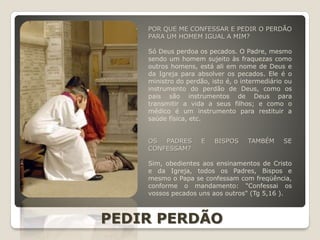 POR QUE ME CONFESSAR E PEDIR O PERDÃO
PARA UM HOMEM IGUAL A MIM?
Só Deus perdoa os pecados. O Padre, mesmo
sendo um homem sujeito às fraquezas como
outros homens, está ali em nome de Deus e
da Igreja para absolver os pecados. Ele é o
ministro do perdão, isto é, o intermediário ou
instrumento do perdão de Deus, como os
pais são instrumentos de Deus para
transmitir a vida a seus filhos; e como o
médico é um instrumento para restituir a
saúde física, etc.
OS PADRES E BISPOS TAMBÉM SE
CONFESSAM?
Sim, obedientes aos ensinamentos de Cristo
e da Igreja, todos os Padres, Bispos e
mesmo o Papa se confessam com freqüência,
conforme o mandamento: "Confessai os
vossos pecados uns aos outros" (Tg 5,16 ).
PEDIR PERDÃO
 