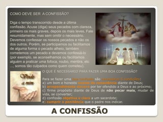 COMO DEVE SER A CONFISSÃO?
Diga o tempo transcorrido desde a última
confissão. Acuse (diga) seus pecados com clareza,
primeiro os mais graves, depois os mais leves. Fale
resumidamente, mas sem omitir o necessário.
Devemos confessar os nossos pecados e não os
dos outros. Porém, se participamos ou facilitamos
de alguma forma o pecado alheio, também
cometemos um pecado e devemos confessá-lo
(por exemplo, se aconselhamos ou facilitamos
alguém a praticar uma fofoca, roubo, mentira, etc
..., somos tão culpados como quem cometeu).
O QUE É NECESSÁRIO PARA FAZER UMA BOA CONFISSÃO?
Para se fazer uma boa confissão são necessárias 5 condições:
a) um bom e honesto exame de consciência diante de Deus;
b) arrependimento sincero por ter ofendido a Deus e ao próximo;
c) firme propósito diante de Deus de não pecar mais, mudar de
vida, se converter;
d) confissão objetiva e clara a um sacerdote;
e) cumprir a penitência que o padre nos indicar.
A CONFISSÃO
 