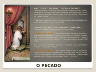 QUAIS OS PECADOS QUE DEVEMOS CONFESSAR?
Devemos confessar todos os pecados graves (mortais).
*O Pecado Grave (Mortal) - São ofensas graves a Deus ou ao próximo.
Eles apagam a caridade no coração do homem e o desviam de Deus.
Quem morre em pecado grave (mortal) sem arrependimento, merece a
morte eterna, conforme diz a Escritura: "Há pecado que leva à morte" (1Jo
5,16b).
Mas é aconselhável também confessar os pecados leves (veniais) para
exercitar a virtude da humildade.
*O Pecado Leve (Venial) - São ofensas leves a Deus e ao próximo.
Embora ofendam a Deus, não destroem a amizade entre Ele e o homem.
Quem morre em pecado leve não merece a morte eterna. "Toda iniqüidade
é pecado, mas há pecado que não leva à morte" (1Jo 5, 17).
MAS O QUE É O PECADO? ... E PORQUE PECAMOS?
Desobedecemos à Lei de Deus com consciência, querendo fazer o pecado.
Muitas vezes não damos ouvidos aos conselhos (ensinamentos)de Deus, e
consentimos a tentação. Pecamos contra Deus, Sua vontade e Sua ordem ,
por vontade própria.
** Não existe pecado sem querer (se isto acontece, é porque já adquirimos
o vício de o praticar e assim, cometemos)
O PECADO
 