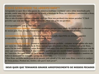 DEUS QUER QUE TENHAMOS GRANDE ARREPENDIMENTO DE NOSSOS PECADOS
O QUE QUER DIZER “SE ARREPENDER”?
Arrepender-se quer dizer não querer de maneira nenhuma continuar com a alma manchada pelo
pecado, sentir uma dor profunda por ter traído a bondade de Deus, ter ofendido e entristecido a Deus,
que nos ama tanto.
Mas se não tivermos o arrependimento, será que Deus nos perdoará dos nossos pecados? É fácil
perceber que sem um sincero arrependimento, Deus não pode nos perdoar.
O arrependimento pelo pecado pode ser:
-Arrependimento humano: estamos arrependidos porque temos medo do castigo que receberemos
de nossos pais. Esse arrependimento humano nada adianta para o perdão dos pecados.
-Arrependimento imperfeito: chama-se também contrição imperfeita ou atrição – estamos
arrependidos porque temos medo do castigo de Deus.
- Arrependimento perfeito: chama-se também contrição perfeita – estamos arrependidos não mais
por causa do castigo dos pais ou de Deus, mas porque ofendemos a Deus, traímos o amor de Deus,
nosso Pai tão bom e amoroso, nosso Redentor e Salvador. Esta dor é chamada perfeita porque vem do
amor que sentimos por Deus. É essa contrição perfeita que nós manifestamos quando rezamos o Ato
de Contrição. Devemos saber de cor o Ato de Contrição para rezá-lo no confessionário e também em
todos os momentos de tentação e perigo de nossa vida.
“Meu Deus, eu tenho muita pena de ter pecado, pois ofendi a Vós, meu sumo Bem, e mereci os castigos
de Vossa justiça. Perdoai-me, Senhor, não quero mais pecar”.
 