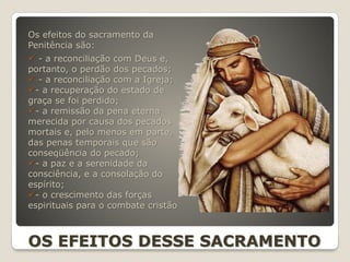 Os efeitos do sacramento da
Penitência são:
 - a reconciliação com Deus e,
portanto, o perdão dos pecados;
 - a reconciliação com a Igreja;
- a recuperação do estado de
graça se foi perdido;
- a remissão da pena eterna
merecida por causa dos pecados
mortais e, pelo menos em parte,
das penas temporais que são
conseqüência do pecado;
- a paz e a serenidade da
consciência, e a consolação do
espírito;
- o crescimento das forças
espirituais para o combate cristão
OS EFEITOS DESSE SACRAMENTO
 