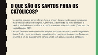 O QUE SÃO OS SANTOS PARA OS
CATÓLICOS?
• “os santos e santas sempre foram fonte e origem de renovação nas circunstâncias
mais difíceis da história da Igreja. Com efeito, a santidade é a fonte secreta e a
medida infalível de sua atividade apostólica e de seu elã missionário” (Catecismo da
Igreja Católica, 828).
• A todos Deus faz o convite de viver em profunda conformidade com o Evangelho de
Jesus Cristo, numa experiência incondicional do mandamento do amor a Deus e ao
próximo, a fim de alcançar uma perfeita união com Jesus, ou seja, a santidade.
 