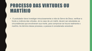 PROCESSO DAS VIRTUDES OU
MARTÍRIO
• O postulador deve investigar minuciosamente a vida do Servo de Deus, verificar a
fundo a vivência das virtudes. Já no caso de um mártir, devem ser estudadas as
circunstâncias que envolveram sua morte, para comprovar se houve realmente o
martírio. Ao término desse processo, a pessoa é considerada venerável.
 