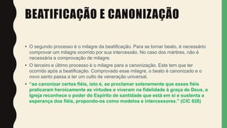 BEATIFICAÇÃO E CANONIZAÇÃO
• O segundo processo é o milagre da beatificação. Para se tornar beato, é necessário
comprovar um milagre ocorrido por sua intercessão. No caso dos mártires, não é
necessária a comprovação de milagre.
• O terceiro e último processo é o milagre para a canonização. Este tem que ter
ocorrido após a beatificação. Comprovado esse milagre, o beato é canonizado e o
novo santo passa a ter um culto de veneração universal.
• “ao canonizar certos fiéis, isto é, ao proclamar solenemente que esses fiéis
praticaram heroicamente as virtudes e viveram na fidelidade à graça de Deus, a
Igreja reconhece o poder do Espírito de santidade que está em si e sustenta a
esperança dos fiéis, propondo-os como modelos e intercessores.” (CIC 828)
 