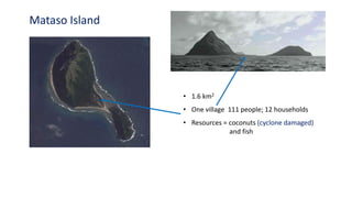 Mataso Island
• 1.6 km2
• One village 111 people; 12 households
• Resources = coconuts (cyclone damaged)
and fish
 