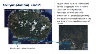 Aneityum (Anatom) Island 2:
• No grid; limited PV; many solar lanterns
• Isolated & rugged; no roads or vehicles
• South: cash economy (tourism)
• North: food production for south
• 8+ hour walk N-S or very costly boat trip
• Well-developed cruise ship tourism in SW;
long string of homes, govt & commercial
facilities
Airstrip and cruise ship tourism
 