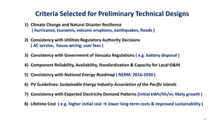 Criteria Selected for Preliminary Technical Designs
1) Climate Change and Natural Disaster Resilience
( hurricanes, tsunamis, volcanic eruptions, earthquakes, floods )
2) Consistency with Utilities Regulatory Authority Decisions
( AC service, house wiring; user fees )
3) Consistency with Government of Vanuatu Regulations ( e.g. battery disposal )
4) Component Reliability, Availability, Standardization & Capacity for Local O&M
5) Consistency with National Energy Roadmap ( NERM: 2016-2030 )
6) PV Guidelines: Sustainable Energy Industry Association of the Pacific Islands
7) Consistency with Expected Electricity Demand Patterns (initial kWh/hh/m; likely growth )
8) Lifetime Cost ( e.g. higher initial cost → lower long-term costs & improved sustainability )
14
 