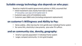 on customer’s Willingness and Ability to Pay:
• Varies widely; often too low for mini-grid & even individual home system
• for some HHs, electricity is low priority; pico-solar PV suffices
Suitable energy technology also depends on who pays:
Based on implicit & explicit government policies in 2016, assumed that
• Initial investment costs mostly from GoV or donor
(* new policy: user pays 1/3 of capital costs ?)
• Customer pays some of installation costs
• Customer pays O&M costs (including component replacement)
and on community size, density, geography:
• Small or sparsely populated → individual home system
• Larger, compact community → mini-grid (maybe)
16
 