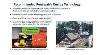 Recommended Renewable Energy Technology
• Reviewed previous & ongoing Pacific island and Vanuatu experience
(Biofuel, PV, Wind, Small Hydro, Solar-Diesel Hybrid)
• Reviewed data on renewable energy resources in Vanuatu
• Considered local expertise and training capacity
• Recommended an approach based on solar PV
(pico-solar; Stand-alone SHS, PV mini-grids)
Figure 3.4: Example of VREP Pico-Solar-System
Source: VREP brochure; Dept of Energy
5-30 w pico-solar; about US$200 with no subsidy (2016) Vanuatu solar home system
 
