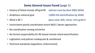 Some General Issues Faced (page 1)
• History of failed remote off-grid RE (almost none by Govt 2002-2016)
• Ambitious national goal (100% HH electrification by 2030)
• What is RE ? (pico-solar, SHS, micro- mini-grids?)
• Inconsistent poorly-coordinated recent NGO / donor approaches
• No coordination among ministries
• No formal responsibility for RE-based remote island electrification
• Legislation and policies inadequate & unenforced
• Technical standards (regulation; enforcement)
 