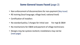 Some General Issues Faced (page 2)
• Non enforcement of disconnections for non-payment (key issue)
• RE training (local language; village level; national level)
• Certification of installers
• No standard policy / charges for initial cost For mgt & O&M
• No mechanisms for O&M and payment of village technicians
• Designs may be cyclone resilient; installations may not be
(next page)
 