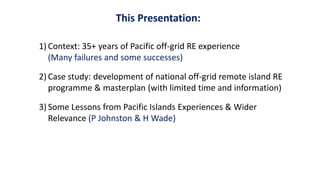 This Presentation:
1) Context: 35+ years of Pacific off-grid RE experience
(Many failures and some successes)
2) Case study: development of national off-grid remote island RE
programme & masterplan (with limited time and information)
3) Some Lessons from Pacific Islands Experiences & Wider
Relevance (P Johnston & H Wade)
 