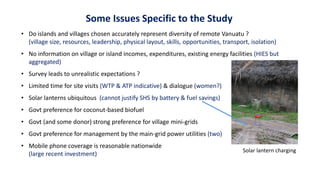 Some Issues Specific to the Study
• Do islands and villages chosen accurately represent diversity of remote Vanuatu ?
(village size, resources, leadership, physical layout, skills, opportunities, transport, isolation)
• No information on village or island incomes, expenditures, existing energy facilities (HIES but
aggregated)
• Survey leads to unrealistic expectations ?
• Limited time for site visits (WTP & ATP indicative) & dialogue (women?)
• Solar lanterns ubiquitous (cannot justify SHS by battery & fuel savings)
• Govt preference for coconut-based biofuel
• Govt (and some donor) strong preference for village mini-grids
• Govt preference for management by the main-grid power utilities (two)
• Mobile phone coverage is reasonable nationwide
(large recent investment)
Solar lantern charging
 