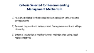 Criteria Selected for Recommending
Management Mechanism
1) Reasonable long-term success (sustainability) in similar Pacific
environments
2) Remove payment and enforcement from government and village
hierarchy
3) External institutional mechanism for maintenance using local
representatives
24
 