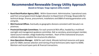 25
Recommended Renewable Energy Utility Approach
(based on Ha’apai, Tonga regional utility model):
• Rural Electrification Agency (REA). Within Government. Administrative / operational costs
paid from annual government budget allocation to Department of Energy. Responsible for
technical design, finance, procurement, installations and O&M of existing generation units
and grids.
• REA Provincial Offices. Eventually six geographic divisions consistent with Vanuatu’s six
provinces.
• Provincial Oversight Committees. For each provincial REA office, headed by a multilevel
oversight and management guidance committee. DoE as secretary, provincial govt member,
island council member, village leadership members. Heart of the institutional structure:
arbitrate disputes, establish fee structure & collection.
• Area Operations Manager. AOM for each island. Allocate technical resources and spare
parts for O&M, oversee selection and training of local technicians (who report to AOM).
Maintain and record spare parts & financial transactions.
 