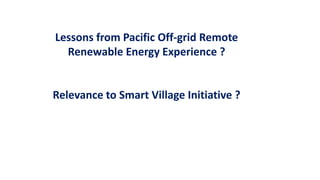 Lessons from Pacific Off-grid Remote
Renewable Energy Experience ?
Relevance to Smart Village Initiative ?
 