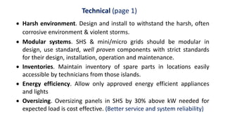 Technical (page 1)
 Harsh environment. Design and install to withstand the harsh, often
corrosive environment & violent storms.
 Modular systems. SHS & mini/micro grids should be modular in
design, use standard, well proven components with strict standards
for their design, installation, operation and maintenance.
 Inventories. Maintain inventory of spare parts in locations easily
accessible by technicians from those islands.
 Energy efficiency. Allow only approved energy efficient appliances
and lights
 Oversizing. Oversizing panels in SHS by 30% above kW needed for
expected load is cost effective. (Better service and system reliability)
 