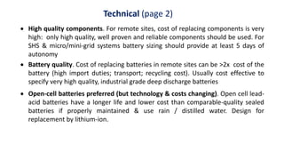Technical (page 2)
 High quality components. For remote sites, cost of replacing components is very
high: only high quality, well proven and reliable components should be used. For
SHS & micro/mini-grid systems battery sizing should provide at least 5 days of
autonomy
 Battery quality. Cost of replacing batteries in remote sites can be >2x cost of the
battery (high import duties; transport; recycling cost). Usually cost effective to
specify very high quality, industrial grade deep discharge batteries
 Open-cell batteries preferred (but technology & costs changing). Open cell lead-
acid batteries have a longer life and lower cost than comparable-quality sealed
batteries if properly maintained & use rain / distilled water. Design for
replacement by lithium-ion.
 