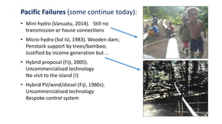 Pacific Failures (some continue today):
• Mini-hydro (Vanuatu, 2014). Still no
transmission or house connections
• Micro-hydro (Sol Isl, 1983). Wooden dam;
Penstock support by trees/bamboo;
Justified by income generation but …
• Hybrid proposal (Fiji, 2005).
Uncommercialised technology
No visit to the island (!)
• Hybrid PV/wind/diesel (Fiji, 1980s).
Uncommercialised technology
Bespoke control system
 