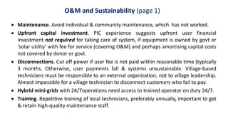 O&M and Sustainability (page 1)
 Maintenance. Avoid individual & community maintenance, which has not worked.
 Upfront capital investment. PIC experience suggests upfront user financial
investment not required for taking care of system, if equipment is owned by govt or
‘solar utility’ with fee for service (covering O&M) and perhaps amortising capital costs
not covered by donor or govt.
 Disconnections. Cut off power if user fee is not paid within reasonable time (typically
3 months. Otherwise, user payments fall & systems unsustainable. Village-based
technicians must be responsible to an external organization, not to village leadership.
Almost impossible for a village technician to disconnect customers who fail to pay.
 Hybrid mini-grids with 24/7operations need access to trained operator on duty 24/7.
 Training. Repetitive training of local technicians, preferably annually, important to get
& retain high-quality maintenance staff.
 