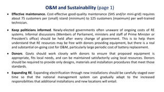 O&M and Sustainability (page 1)
 Effective maintenance. Cost-effective good-quality maintenance (SHS and/or mini-grid) requires
about 75 customers per (small) island (minimum) to 125 customers (maximum) per well-trained
technician.
 Keep politicians informed. Newly-elected governments often unaware of ongoing costs of RE
systems. Informal discussions (Members of Parliament, ministers and staff of Prime Minister or
President’s office) should be held after every change of government. This is to help them
understand that RE resources may be free with donors providing equipment, but there is a real
and substantial on-going cost for O&M, particularly large periodic cost of battery replacement.
 Donors. Govts should work closely with donors to ensure that proposed equipment is
appropriate, fits local needs, and can be maintained satisfactorily using local resources. Donors
should be required to provide only designs, materials and installation procedures that meet those
standards.
 Expanding RE. Expanding electrification through new installations should be carefully staged over
time so that the national management system can gradually adapt to the increased
responsibilities that additional installations and new locations will entail.
 