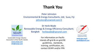 Thank You
Peter Johnston
Environmental & Energy Consultants, Ltd; Suva, Fiji
johnston@unwired.com.fj
Dr Herb Wade
Renewable Energy & Energy Efficiency Consultant;
Bangkok herbwade@sprynet.com
Sustainable Energy Industry
Association of the Pacific Islands
www.seiapi.com
info@seiapi.com
www.ppa.org.fj
ppafiji@gmail.com
For information on Pacific
Islands off-grid & on-grid RE
guidelines, standards,
training, certification, etc.
contact SEIAPI and/or PPA
 