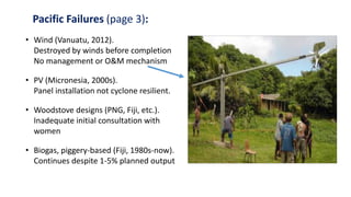 Pacific Failures (page 3):
• Wind (Vanuatu, 2012).
Destroyed by winds before completion
No management or O&M mechanism
• PV (Micronesia, 2000s).
Panel installation not cyclone resilient.
• Woodstove designs (PNG, Fiji, etc.).
Inadequate initial consultation with
women
• Biogas, piggery-based (Fiji, 1980s-now).
Continues despite 1-5% planned output
 
