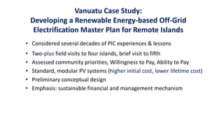 Vanuatu Case Study:
Developing a Renewable Energy-based Off-Grid
Electrification Master Plan for Remote Islands
• Considered several decades of PIC experiences & lessons
• Two-plus field visits to four islands, brief visit to fifth
• Assessed community priorities, Willingness to Pay, Ability to Pay
• Standard, modular PV systems (higher initial cost, lower lifetime cost)
• Preliminary conceptual design
• Emphasis: sustainable financial and management mechanism
 
