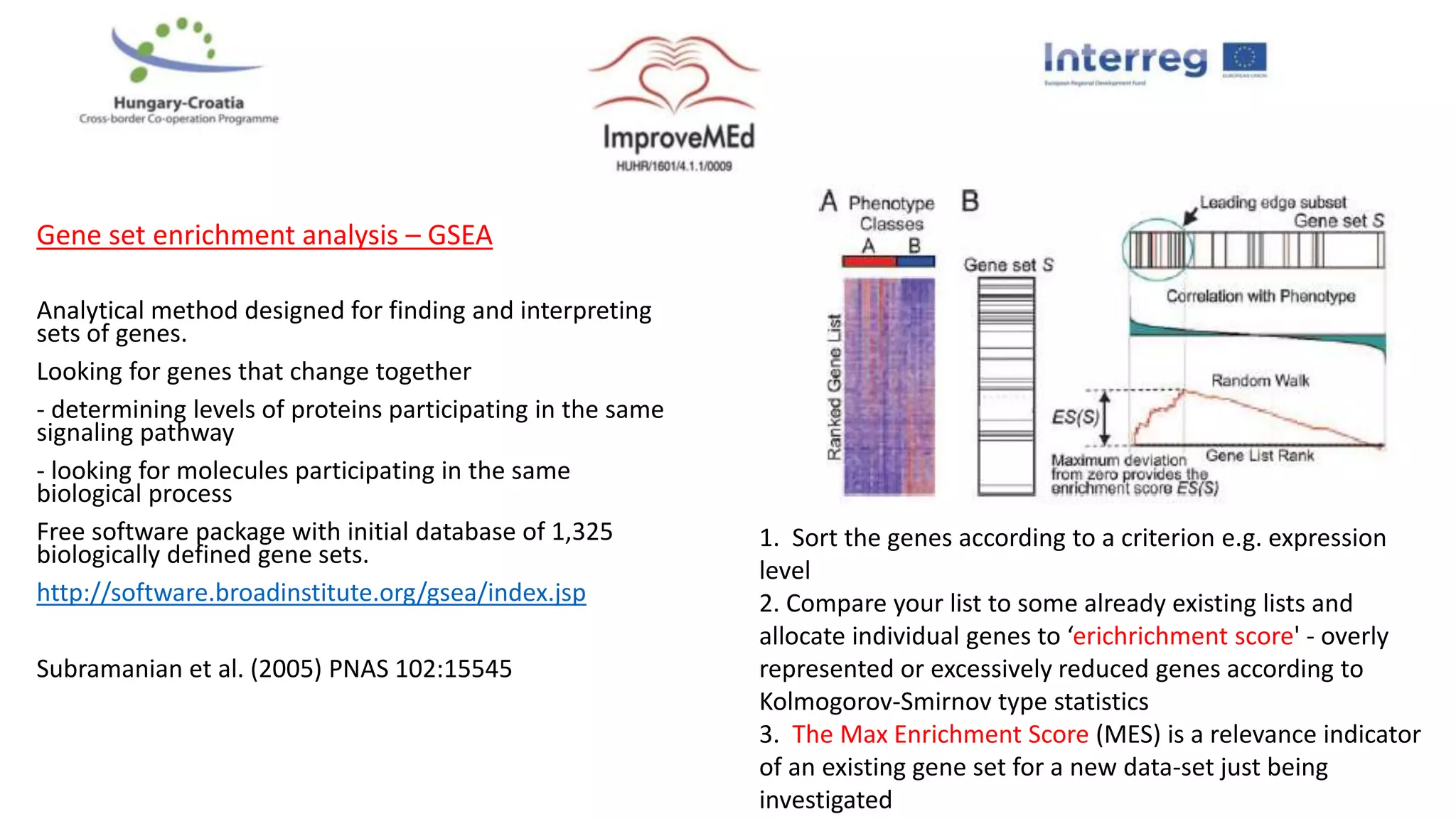 Gene set enrichment analysis – GSEA
Analytical method designed for finding and interpreting
sets of genes.
Looking for genes that change together
- determining levels of proteins participating in the same
signaling pathway
- looking for molecules participating in the same
biological process
Free software package with initial database of 1,325
biologically defined gene sets.
http://software.broadinstitute.org/gsea/index.jsp
Subramanian et al. (2005) PNAS 102:15545
1. Sort the genes according to a criterion e.g. expression
level
2. Compare your list to some already existing lists and
allocate individual genes to ‘erichrichment score' - overly
represented or excessively reduced genes according to
Kolmogorov-Smirnov type statistics
3. The Max Enrichment Score (MES) is a relevance indicator
of an existing gene set for a new data-set just being
investigated
 