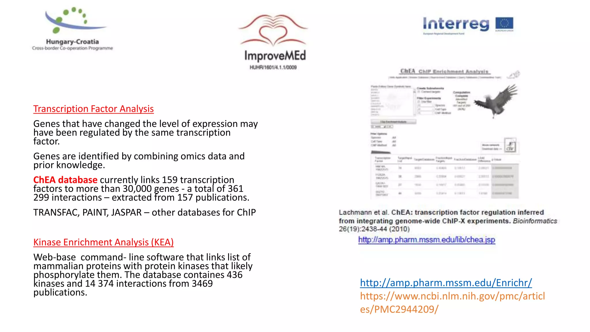 Transcription Factor Analysis
Genes that have changed the level of expression may
have been regulated by the same transcription
factor.
Genes are identified by combining omics data and
prior knowledge.
ChEA database currently links 159 transcription
factors to more than 30,000 genes - a total of 361
299 interactions – extracted from 157 publications.
TRANSFAC, PAINT, JASPAR – other databases for ChIP
Kinase Enrichment Analysis (KEA)
Web-base command- line software that links list of
mammalian proteins with protein kinases that likely
phosphorylate them. The database containes 436
kinases and 14 374 interactions from 3469
publications.
http://amp.pharm.mssm.edu/Enrichr/
https://www.ncbi.nlm.nih.gov/pmc/articl
es/PMC2944209/
 