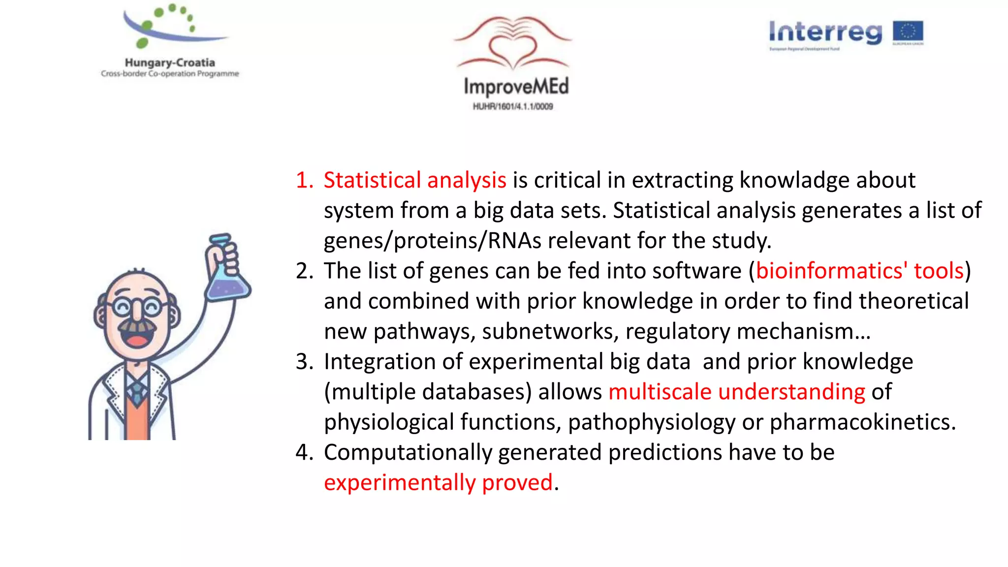1. Statistical analysis is critical in extracting knowladge about
system from a big data sets. Statistical analysis generates a list of
genes/proteins/RNAs relevant for the study.
2. The list of genes can be fed into software (bioinformatics' tools)
and combined with prior knowledge in order to find theoretical
new pathways, subnetworks, regulatory mechanism…
3. Integration of experimental big data and prior knowledge
(multiple databases) allows multiscale understanding of
physiological functions, pathophysiology or pharmacokinetics.
4. Computationally generated predictions have to be
experimentally proved.
 