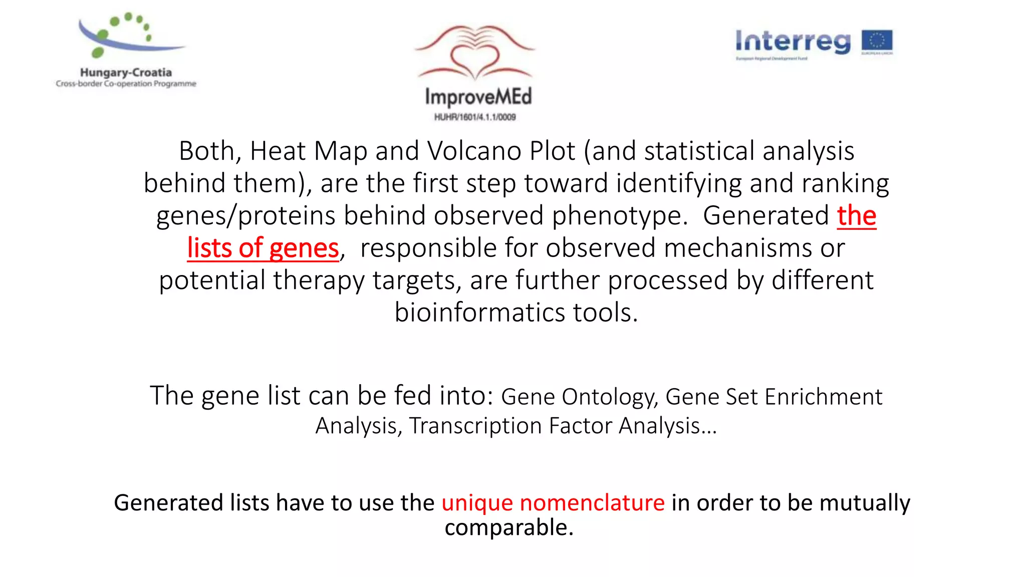 Both, Heat Map and Volcano Plot (and statistical analysis
behind them), are the first step toward identifying and ranking
genes/proteins behind observed phenotype. Generated the
lists of genes, responsible for observed mechanisms or
potential therapy targets, are further processed by different
bioinformatics tools.
The gene list can be fed into: Gene Ontology, Gene Set Enrichment
Analysis, Transcription Factor Analysis…
Generated lists have to use the unique nomenclature in order to be mutually
comparable.
 