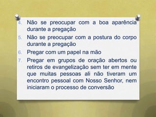 4. Não se preocupar com a boa aparência
durante a pregação
5. Não se preocupar com a postura do corpo
durante a pregação
6. Pregar com um papel na mão
7. Pregar em grupos de oração abertos ou
retiros de evangelização sem ter em mente
que muitas pessoas ali não tiveram um
encontro pessoal com Nosso Senhor, nem
iniciaram o processo de conversão
 