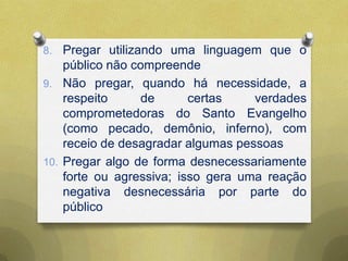 8. Pregar utilizando uma linguagem que o
público não compreende
9. Não pregar, quando há necessidade, a
respeito de certas verdades
comprometedoras do Santo Evangelho
(como pecado, demônio, inferno), com
receio de desagradar algumas pessoas
10. Pregar algo de forma desnecessariamente
forte ou agressiva; isso gera uma reação
negativa desnecessária por parte do
público
 
