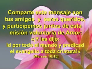 Comparte este mensaje conComparte este mensaje con
tus amigos y seres queridos,tus amigos y seres queridos,
y participemos juntos de estay participemos juntos de esta
misión voluntaria de Amor:misión voluntaria de Amor:
«¡«¡Y les dijo:Y les dijo:
Id por todo el mundo y predicadId por todo el mundo y predicad
el evangelio a toda criaturael evangelio a toda criatura!»!»
(Marcos 16:15)(Marcos 16:15)
 
