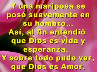 Y una mariposa seY una mariposa se
posó suavemente enposó suavemente en
su hombro…su hombro…
Así, al fin entendióAsí, al fin entendió
que Dios es vidaque Dios es vida
y esperanza.y esperanza.
Y sobre todo pudo ver,Y sobre todo pudo ver,
que Dios es Amor.que Dios es Amor.
 