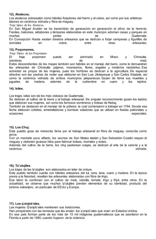 12). Akatecos.
Los akatecos sobresalen como hábiles forjadores del hierro y el cobre, así como por sus artísticas
labores en cerámica vidriada y fibra de maguey.
Traje típico de los Akatecos.
En San Miguel Acatán se ha transmitido de generación en generación el oficio de la herrería.
Faroles, balcones, aldabones y lámparas elaboradas en este municipio adornan casas y parques en
muchas partes de Guatemala.
En Concepción Huista existen diestros artesanos que se dedican a forjar campanas y figurillas de
animales en cobre, entre otras artesanías.
13). Poqomames.
Traje Típico de los Poqomanes
El traje poqomam puede ser admirado en Mixco y Chinautla.
siembras de maíz.
Estos descendientes de los mayas también son hábiles en el manejo del barro, como lo demuestran
las artesanías de Chinautla: pájaros, incensarios, flores, angeles y misterios navideños. Esa
actividad es propia de las mujeres, pues los hombres se dedican a la agricultura. De especial
atractivo son las piedras de moler que elaboran en San Luis Jilotepeque y San Carlos Alzatate, así
como la cerámica vidriada de ambos municipios jalapanecos. Gozan de fama sus muebles y
juguetes de madera, además de la curtiembre en cuero y los tejidos.
14). Ixiles.
Los trajes ixiles son de los más vistosos de Guatemala.
Se dedican al cultivo de la tierra y al trabajo artesanal. De singular reconocimiento gozan los tejidos
que elaboran sus mujeres, así como los famosos sombreros y bolsas de Nebaj.
También se destacan en el manejo de la pólvora, la cual comenzaron a trabajar en 1794. Desde esa
fecha elaboran cohetes, ametralladoras y bombas voladoras que se utilizan en fiestas patronales u
ocasiones especiales.
15). Los Chuj.
Este pueblo goza de merecida fama por el trabajo artesanal en fibra de maguey, conocida como
jarcia.
Con un machete poco afilado, los vecinos de San Mateo Ixtatán y San Sebastián Coatán raspan el
maguey y obtienen gruesos hilos para fabricar bolsas, morrales y redes.
Además del cultivo de la tierra, los chuj pastorean ovejas, se dedican al arte de la cerería y a la
cerámica vidriada.
16). Tz’utujiles.
Los trajes de las tz’utujiles son elaborados en telar de cintura.
Este pueblo también cuenta con hábiles artesanos del tul, cera, lana, cuero y madera. En la época
previa a la Navidad, resaltan las artesanías elaboradas con fibra de trigo.
Esa labor la combinan con el cultivo de maíz, cebolla, tomate, trigo y frijol, entre otros. En la
actualidad, se observa que muchos tz’utujiles pierden elementos de su identidad, producto del
turismo extranjero, en particular de EEUU y Europa.
17). Los q’anjob’ales.
Las mujeres Q’anjob’ales mantienen sus tradiciones.
Han prosperado con las remesas que les envían los q’anjob’ales que viven en Estados Unidos.
En ese país forman parte de los más de 15 mil indígenas guatemaltecos que se asentaron en la
Florida a partir de 1980, cuando huyeron de la violencia.
 