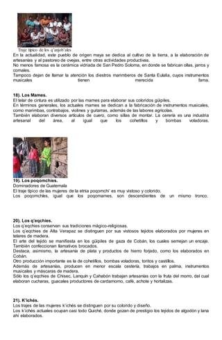Traje típico de los q’anjob’ales
En la actualidad, este pueblo de origen maya se dedica al cultivo de la tierra, a la elaboración de
artesanías y al pastoreo de ovejas, entre otras actividades productivas.
No menos famosa es la cerámica vidriada de San Pedro Soloma, en donde se fabrican ollas, jarros y
comales.
Tampoco dejan de llamar la atención los diestros marimberos de Santa Eulalia, cuyos instrumentos
musicales tienen merecida fama.
18). Los Mames.
El telar de cintura es utilizado por las mames para elaborar sus coloridos güipiles.
En términos generales, los actuales mames se dedican a la fabricación de instrumentos musicales,
como marimbas, contrabajos, violines y guitarras, además de las labores agrícolas.
También elaboran diversos artículos de cuero, como sillas de montar. La cerería es una industria
artesanal del área, al igual que los cohetillos y bombas voladoras.
19). Los poqomchíes.
Dominadores de Guatemala
El traje típico de las mujeres de la etnia poqomchi’ es muy vistoso y colorido.
Los poqomchíes, igual que los poqomames, son descendientes de un mismo tronco.
20). Los q’eqchies.
Los q’eqchies conservan sus tradiciones mágico-religiosas.
Los q’eqchies de Alta Verapaz se distinguen por sus vistosos tejidos elaborados por mujeres en
telares de madera.
El arte del tejido se manifiesta en los güipiles de gaza de Cobán, los cuales semejan un encaje.
También confeccionan llamativos brocados.
Destaca, asimismo, la artesanía de plata y productos de hierro forjado, como los elaborados en
Cobán.
Otro producción importante es la de cohetillos, bombas voladoras, toritos y castillos.
Además de artesanías, producen en menor escala cestería, trabajos en palma, instrumentos
musicales y máscaras de madera.
Sólo los q’eqchies de Chisec, Lanquín y Cahabón trabajan artesanías con la fruta del morro, del cual
elaboran cucharas, guacales productores de cardamomo, café, achote y hortalizas.
21). K’ichés.
Los trajes de las mujeres k’ichés se distinguen por su colorido y diseño.
Los k’ichés actuales ocupan casi todo Quiché, donde gozan de prestigio los tejidos de algodón y lana
ahí elaborados.
 