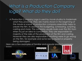 What is a Production CompanyWhat is a Production Company
logo? What do they do?logo? What do they do?
 A Production Company Logo is used by movie studios to trademark
what they produce. They are mainly shown in the beginning of
the movie or scene. A production company essentially helps to
create the film. its assists in the budgeting, scheduling, scripting,
casting and more. The company usually looks over the film from
when its just an idea to completion. They are responsible for
majority of the roles of the production of the film and casting.
However they are also responsible if anything were to go wrong
on the film, for example and actor being injured or property
being damaged.
Here are a few examples of familiar and popular product company
logos:
 
