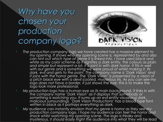 Why have youWhy have you
chosen yourchosen your
productionproduction
company logo?company logo?
 The production company logo we have created has a massive element to
my opening. It shows who my opening scene is, represented by and also
can hint out which type of genre it is linked into. I have used black and
white as my color scheme as it signifies a dark entity, the colours as plain
and simple but represent a lot, it is joint in with dark horror. It fits in well
with our genre and is something we were proud of whilst making it. Its
dark, evil and gets to the point. The company name is ‘Dark Vision’ and
it joins with the horror genre. The ‘Dark Vision’ is presented by a vision of
a pitch black eye with a devil coated, mysterious iris. As you can see my
logo does not have a border, it just shows the eye; this is to make the
logo look more professional.
 My production logo has a human eye as its main background, it links in with
the company name ‘Dark Vision’ as it displays that somebody or
something is watching you. It sums up an evil entity visualising dark,
malicious surroundings. ‘Dark Vision Productions’ has a blood type font,
written in black as it portrays everything as dark. 
 My audience can instantly envision that my genre is horror as they see my
production company logo. I hope my audience can feel the horror and
shock whilst watching my opening scene. The logo is freaky and
mysterious, it should easily fright the audience into what they will be lead
 