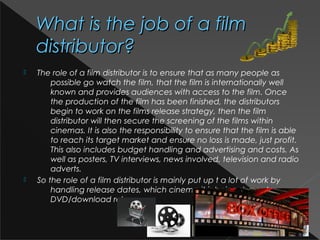 What is the job of a filmWhat is the job of a film
distributor?distributor?
 The role of a film distributor is to ensure that as many people as
possible go watch the film, that the film is internationally well
known and provides audiences with access to the film. Once
the production of the film has been finished, the distributors
begin to work on the films release strategy, then the film
distributor will then secure the screening of the films within
cinemas. It is also the responsibility to ensure that the film is able
to reach its target market and ensure no loss is made, just profit.
This also includes budget handling and advertising and costs. As
well as posters, TV interviews, news involved, television and radio
adverts.
 So the role of a film distributor is mainly put up t a lot of work by
handling release dates, which cinema it is being shown to,
DVD/download releases.
 