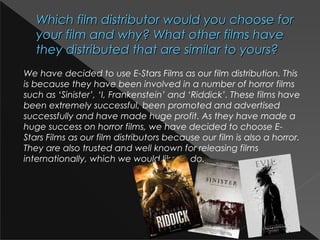 Which film distributor would you choose forWhich film distributor would you choose for
your film and why? What other films haveyour film and why? What other films have
they distributed that are similar to yours?they distributed that are similar to yours?
We have decided to use E-Stars Films as our film distribution. This
is because they have been involved in a number of horror films
such as ‘Sinister’, ‘I, Frankenstein’ and ‘Riddick’. These films have
been extremely successful, been promoted and advertised
successfully and have made huge profit. As they have made a
huge success on horror films, we have decided to choose E-
Stars Films as our film distributors because our film is also a horror.
They are also trusted and well known for releasing films
internationally, which we would like to do.
 