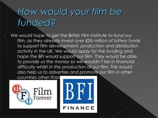 How would your film beHow would your film be
funded?funded?
 We would hope to get the British Film Institute to fund our
film, as they already invest over £26 million of lottery funds
to support film development, production and distribution
activity in the UK. We would apply for the funding and
hope the BFI would support our film. They would be able
to provide us the money so we wouldn’t be in financial
difficulty whilst in the production of our film. This would
also help us to advertise and promote our film in other
countries other than the UK.
 