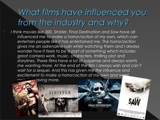 What films have influenced youWhat films have influenced you
from the industry and why?from the industry and why?
 I think movies like 300, Sinister, Final Destination and Saw have all
influenced me to make a horror/action of my own, which can
entertain people like it has entertained me. The horror/action
gives me an adrenaline rush whilst watching them and I always
wonder how it feels to be a part of something which includes
great camera work, music, characters, thrilling plot and
storylines. These films have a lot of suspense and always wants
me wanting more. At the end of the film I always wish and can’t
wait for a sequel. And this has given me the influence and
excitement to make a horror/action of my own and want
people craving more.
 